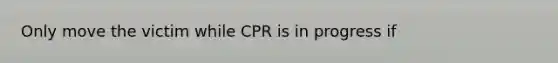 Only move the victim while CPR is in progress if