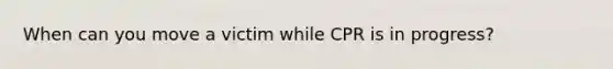 When can you move a victim while CPR is in progress?