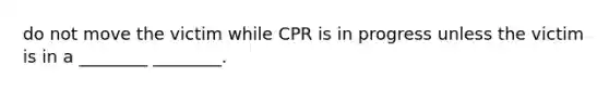 do not move the victim while CPR is in progress unless the victim is in a ________ ________.