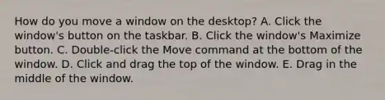 How do you move a window on the desktop? A. Click the window's button on the taskbar. B. Click the window's Maximize button. C. Double-click the Move command at the bottom of the window. D. Click and drag the top of the window. E. Drag in the middle of the window.