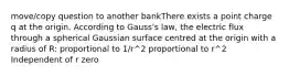 move/copy question to another bankThere exists a point charge q at the origin. According to Gauss's law, the electric flux through a spherical Gaussian surface centred at the origin with a radius of R: proportional to 1/r^2 proportional to r^2 Independent of r zero