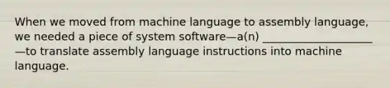 When we moved from machine language to assembly language, we needed a piece of system software—a(n) ____________________—to translate assembly language instructions into machine language.