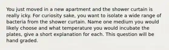 You just moved in a new apartment and the shower curtain is really icky. For curiosity sake, you want to isolate a wide range of bacteria from the shower curtain. Name one medium you would likely choose and what temperature you would incubate the plates, give a short explanation for each. This question will be hand graded.