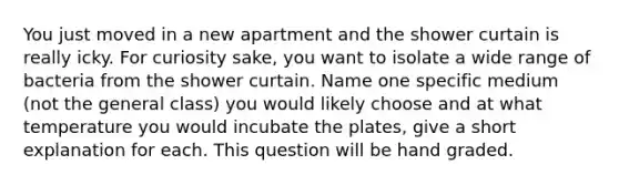 You just moved in a new apartment and the shower curtain is really icky. For curiosity sake, you want to isolate a wide range of bacteria from the shower curtain. Name one specific medium (not the general class) you would likely choose and at what temperature you would incubate the plates, give a short explanation for each. This question will be hand graded.