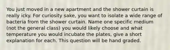 You just moved in a new apartment and the shower curtain is really icky. For curiosity sake, you want to isolate a wide range of bacteria from the shower curtain. Name one specific medium (not the general class) you would likely choose and what temperature you would incubate the plates, give a short explanation for each. This question will be hand graded.