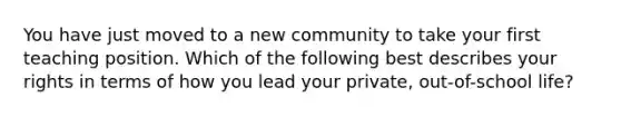 You have just moved to a new community to take your first teaching position. Which of the following best describes your rights in terms of how you lead your private, out-of-school life?