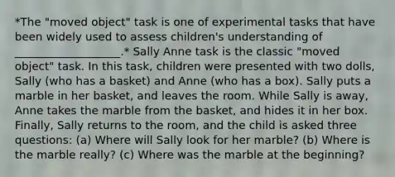 *The "moved object" task is one of experimental tasks that have been widely used to assess children's understanding of ___________________.* Sally Anne task is the classic "moved object" task. In this task, children were presented with two dolls, Sally (who has a basket) and Anne (who has a box). Sally puts a marble in her basket, and leaves the room. While Sally is away, Anne takes the marble from the basket, and hides it in her box. Finally, Sally returns to the room, and the child is asked three questions: (a) Where will Sally look for her marble? (b) Where is the marble really? (c) Where was the marble at the beginning?