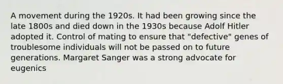 A movement during the 1920s. It had been growing since the late 1800s and died down in the 1930s because Adolf Hitler adopted it. Control of mating to ensure that "defective" genes of troublesome individuals will not be passed on to future generations. Margaret Sanger was a strong advocate for eugenics