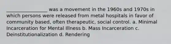 _________________ was a movement in the 1960s and 1970s in which persons were released from metal hospitals in favor of community based, often therapeutic, social control. a. Minimal Incarceration for Mental Illness b. Mass Incarceration c. Deinstitutionalization d. Rendering