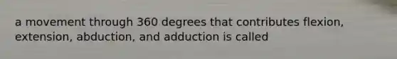 a movement through 360 degrees that contributes flexion, extension, abduction, and adduction is called