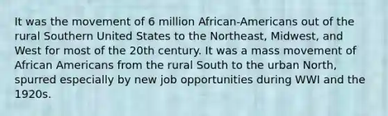 It was the movement of 6 million African-Americans out of the rural Southern United States to the Northeast, Midwest, and West for most of the 20th century. It was a mass movement of African Americans from the rural South to the urban North, spurred especially by new job opportunities during WWI and the 1920s.