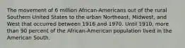 The movement of 6 million African-Americans out of the rural Southern United States to the urban Northeast, Midwest, and West that occurred between 1916 and 1970. Until 1910, more than 90 percent of the African-American population lived in the American South.