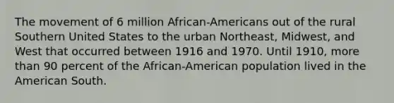 The movement of 6 million African-Americans out of the rural Southern United States to the urban Northeast, Midwest, and West that occurred between 1916 and 1970. Until 1910, more than 90 percent of the African-American population lived in the American South.