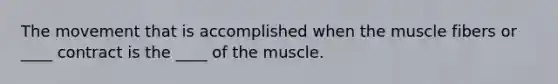 The movement that is accomplished when the muscle fibers or ____ contract is the ____ of the muscle.