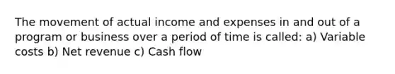 The movement of actual income and expenses in and out of a program or business over a period of time is called: a) Variable costs b) Net revenue c) Cash flow