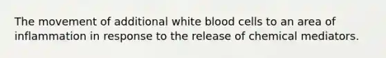 The movement of additional white blood cells to an area of inflammation in response to the release of chemical mediators.