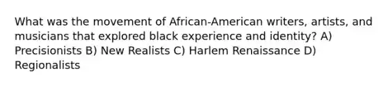 What was the movement of African-American writers, artists, and musicians that explored black experience and identity? A) Precisionists B) New Realists C) Harlem Renaissance D) Regionalists