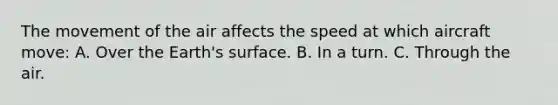 The movement of the air affects the speed at which aircraft move: A. Over the Earth's surface. B. In a turn. C. Through the air.