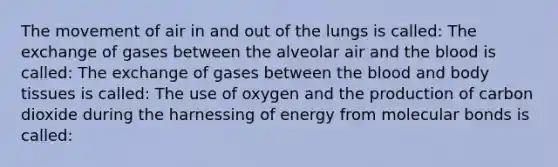 The movement of air in and out of the lungs is called: The exchange of gases between the alveolar air and <a href='https://www.questionai.com/knowledge/k7oXMfj7lk-the-blood' class='anchor-knowledge'>the blood</a> is called: The exchange of gases between the blood and body tissues is called: The use of oxygen and the production of carbon dioxide during the harnessing of energy from molecular bonds is called: