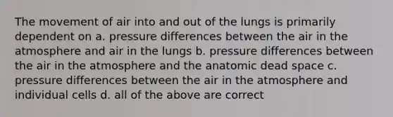 The movement of air into and out of the lungs is primarily dependent on a. pressure differences between the air in the atmosphere and air in the lungs b. pressure differences between the air in the atmosphere and the anatomic dead space c. pressure differences between the air in the atmosphere and individual cells d. all of the above are correct