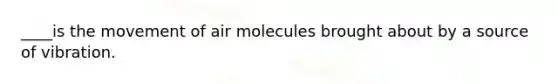 ____is the movement of air molecules brought about by a source of vibration.