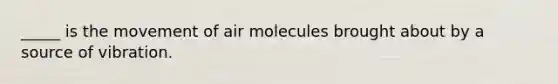 _____ is the movement of air molecules brought about by a source of vibration.