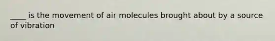 ____ is the movement of air molecules brought about by a source of vibration