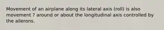 Movement of an airplane along its lateral axis (roll) is also movement ? around or about the longitudinal axis controlled by the ailerons.