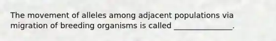 The movement of alleles among adjacent populations via migration of breeding organisms is called _______________.