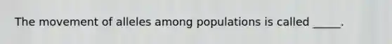 The movement of alleles among populations is called _____.