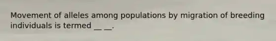 Movement of alleles among populations by migration of breeding individuals is termed __ __.