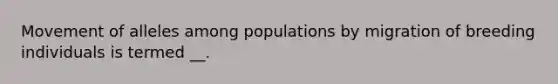 Movement of alleles among populations by migration of breeding individuals is termed __.