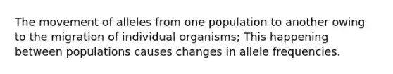 The movement of alleles from one population to another owing to the migration of individual organisms; This happening between populations causes changes in allele frequencies.