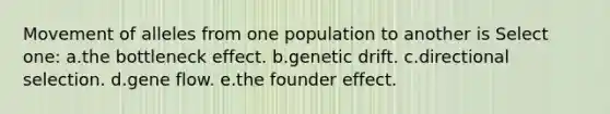 Movement of alleles from one population to another is Select one: a.the bottleneck effect. b.genetic drift. c.directional selection. d.gene flow. e.the founder effect.