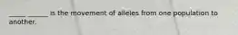 _____ ______ is the movement of alleles from one population to another.