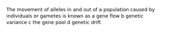 The movement of alleles in and out of a population caused by individuals or gametes is known as a gene flow b genetic variance c the gene pool d genetic drift