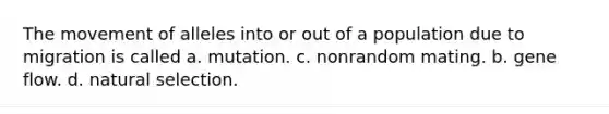 The movement of alleles into or out of a population due to migration is called a. mutation. c. nonrandom mating. b. gene flow. d. natural selection.