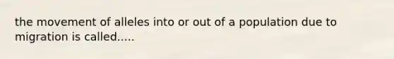 the movement of alleles into or out of a population due to migration is called.....