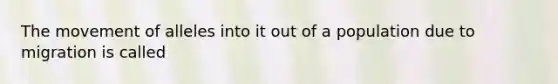 The movement of alleles into it out of a population due to migration is called