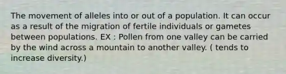 The movement of alleles into or out of a population. It can occur as a result of the migration of fertile individuals or gametes between populations. EX : Pollen from one valley can be carried by the wind across a mountain to another valley. ( tends to increase diversity.)