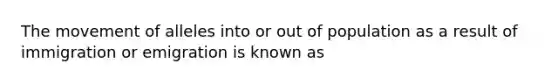 The movement of alleles into or out of population as a result of immigration or emigration is known as