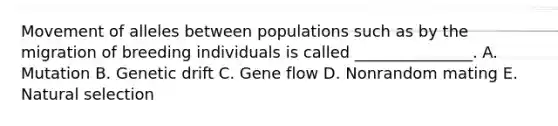 Movement of alleles between populations such as by the migration of breeding individuals is called _______________. A. Mutation B. Genetic drift C. Gene flow D. Nonrandom mating E. Natural selection