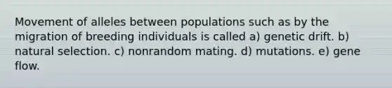 Movement of alleles between populations such as by the migration of breeding individuals is called a) genetic drift. b) natural selection. c) nonrandom mating. d) mutations. e) gene flow.