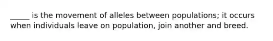 _____ is the movement of alleles between populations; it occurs when individuals leave on population, join another and breed.