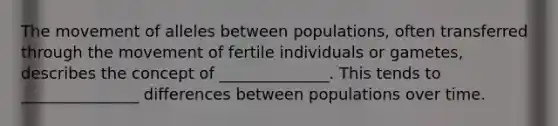 The movement of alleles between populations, often transferred through the movement of fertile individuals or gametes, describes the concept of ______________. This tends to _______________ differences between populations over time.