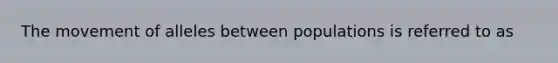 The movement of alleles between populations is referred to as