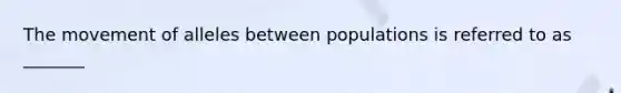 The movement of alleles between populations is referred to as _______