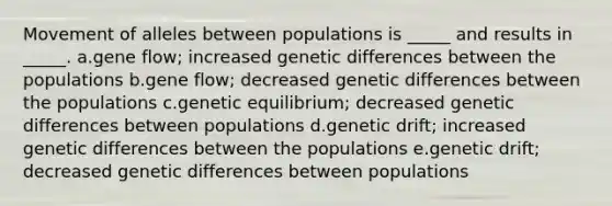 Movement of alleles between populations is _____ and results in _____. a.gene flow; increased genetic differences between the populations b.gene flow; decreased genetic differences between the populations c.genetic equilibrium; decreased genetic differences between populations d.genetic drift; increased genetic differences between the populations e.genetic drift; decreased genetic differences between populations