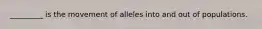 _________ is the movement of alleles into and out of populations.