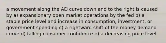 a movement along the AD curve down and to the right is caused by a) expansionary open market operations by the fed b) a stable price level and increase in consumption, investment, or government spending c) a rightward shift of the money demand curve d) falling consumer confidence e) a decreasing price level